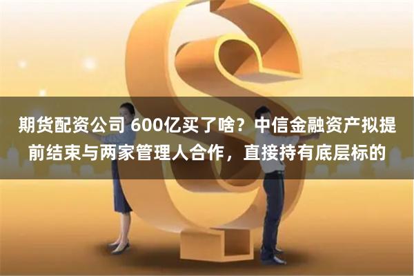 期货配资公司 600亿买了啥？中信金融资产拟提前结束与两家管理人合作，直接持有底层标的