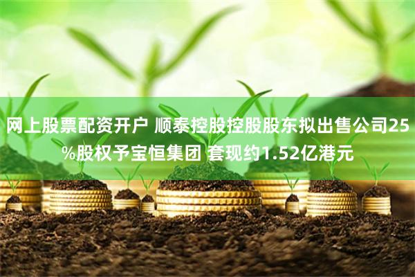 网上股票配资开户 顺泰控股控股股东拟出售公司25%股权予宝恒集团 套现约1.52亿港元