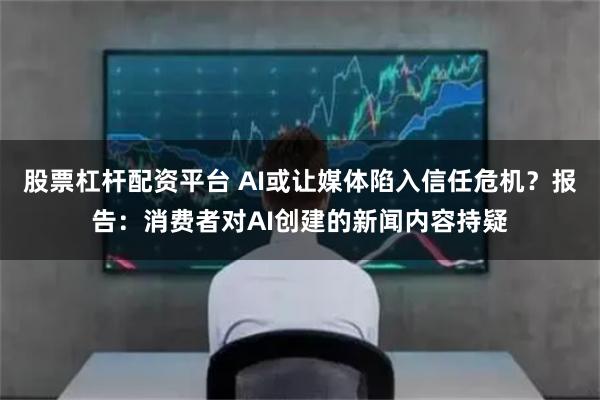 股票杠杆配资平台 AI或让媒体陷入信任危机？报告：消费者对AI创建的新闻内容持疑