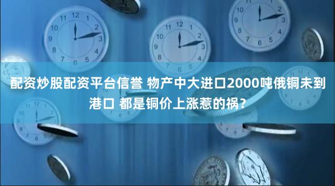 配资炒股配资平台信誉 物产中大进口2000吨俄铜未到港口 都是铜价上涨惹的祸？