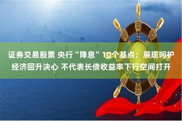 证券交易股票 央行“降息”10个基点：展现呵护经济回升决心 不代表长债收益率下行空间打开