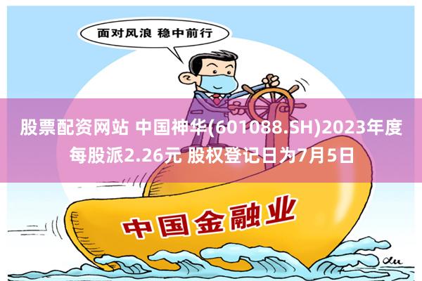 股票配资网站 中国神华(601088.SH)2023年度每股派2.26元 股权登记日为7月5日