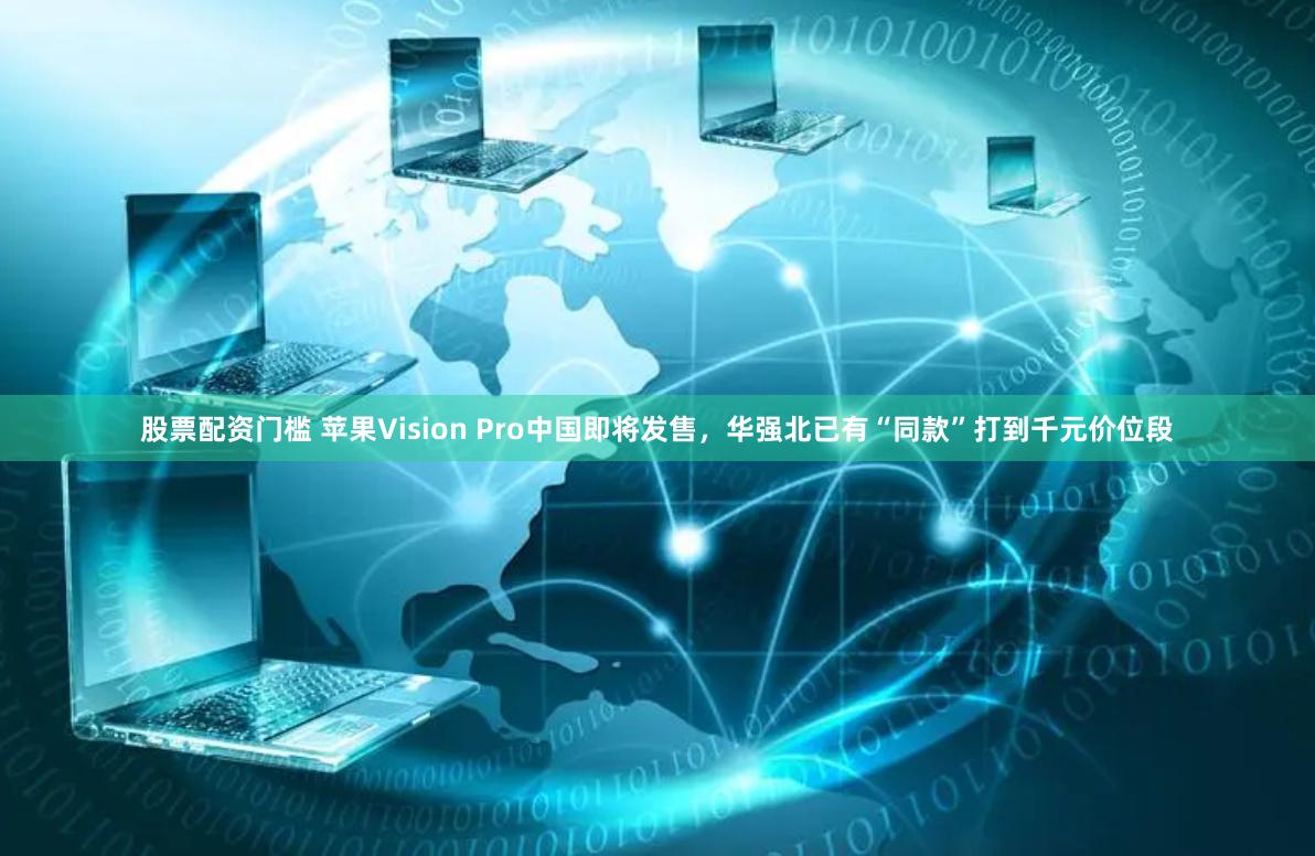 股票配资门槛 苹果Vision Pro中国即将发售，华强北已有“同款”打到千元价位段