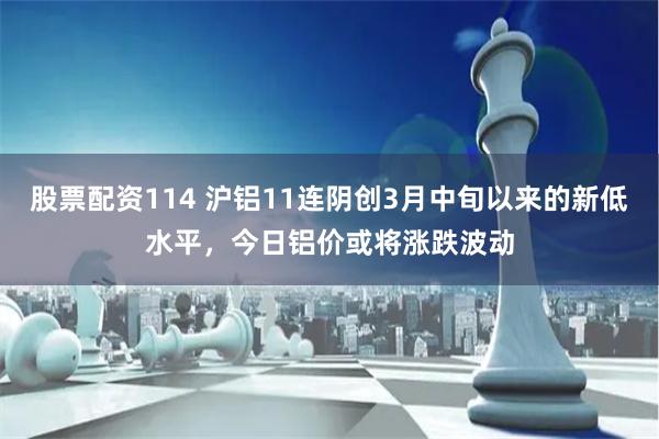 股票配资114 沪铝11连阴创3月中旬以来的新低水平，今日铝价或将涨跌波动