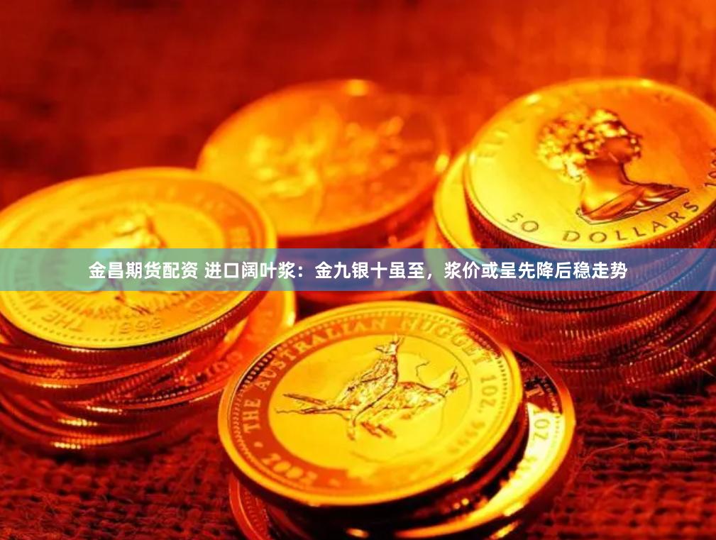 金昌期货配资 进口阔叶浆：金九银十虽至，浆价或呈先降后稳走势