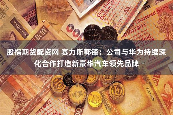 股指期货配资网 赛力斯郭锋：公司与华为持续深化合作打造新豪华汽车领先品牌