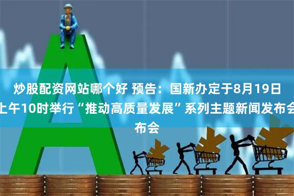 炒股配资网站哪个好 预告：国新办定于8月19日上午10时举行“推动高质量发展”系列主题新闻发布会