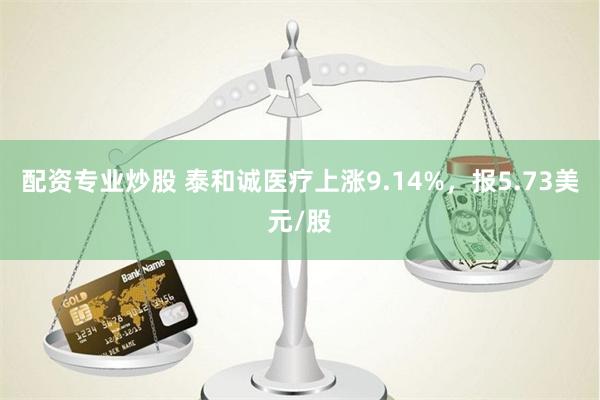 配资专业炒股 泰和诚医疗上涨9.14%，报5.73美元/股