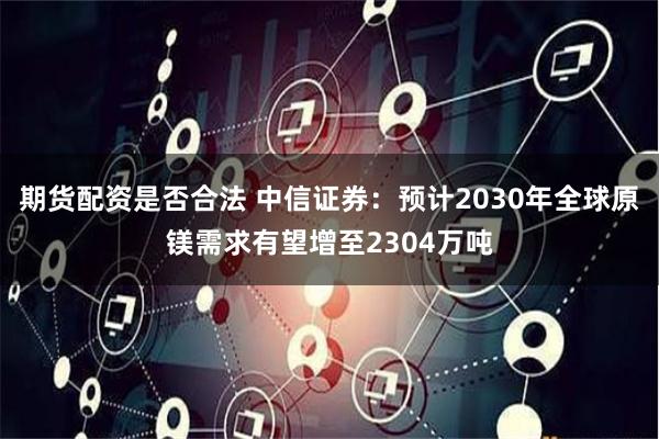 期货配资是否合法 中信证券：预计2030年全球原镁需求有望增至2304万吨