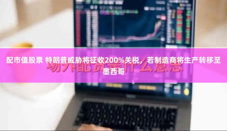 配市值股票 特朗普威胁将征收200%关税，若制造商将生产转移至墨西哥