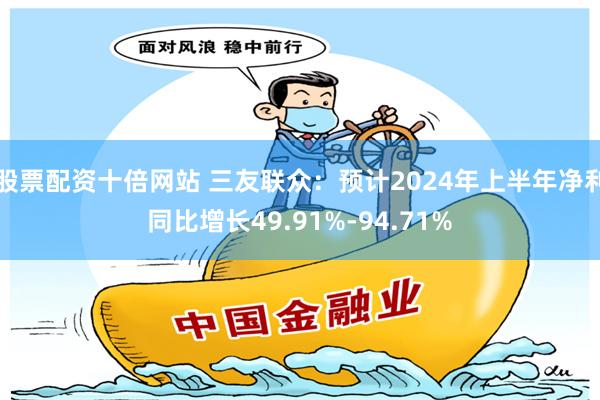 股票配资十倍网站 三友联众：预计2024年上半年净利同比增长49.91%-94.71%