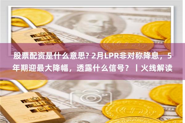 股票配资是什么意思? 2月LPR非对称降息，5年期迎最大降幅，透露什么信号？丨火线解读
