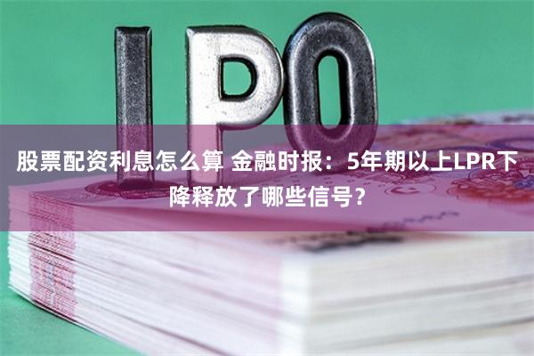 股票配资利息怎么算 金融时报：5年期以上LPR下降释放了哪些信号？