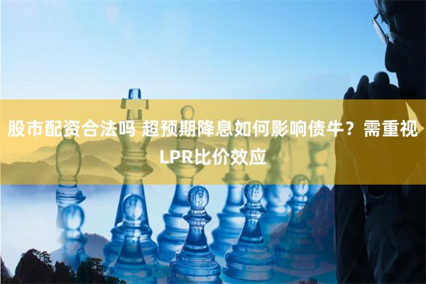股市配资合法吗 超预期降息如何影响债牛？需重视LPR比价效应