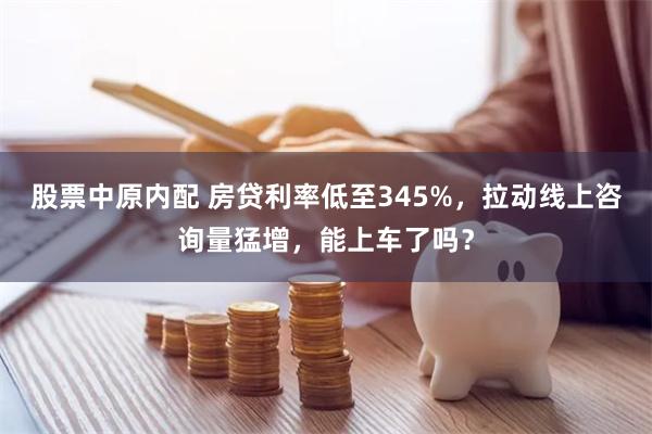 股票中原内配 房贷利率低至345%，拉动线上咨询量猛增，能上车了吗？