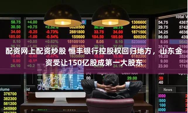 配资网上配资炒股 恒丰银行控股权回归地方，山东金资受让150亿股成第一大股东