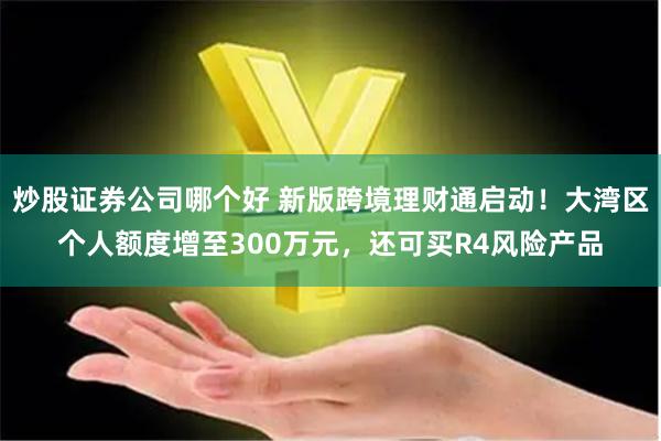 炒股证券公司哪个好 新版跨境理财通启动！大湾区个人额度增至300万元，还可买R4风险产品