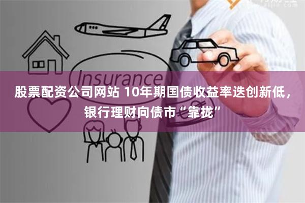 股票配资公司网站 10年期国债收益率迭创新低，银行理财向债市“靠拢”