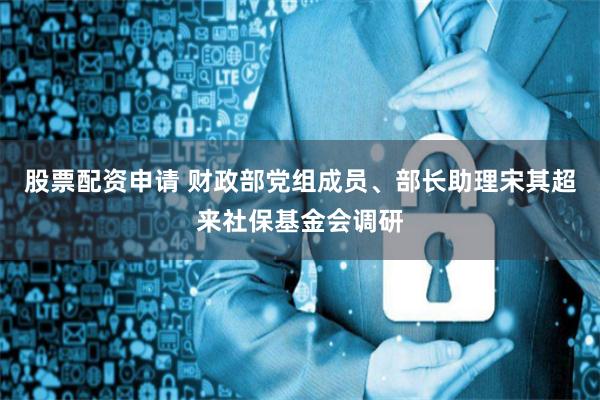 股票配资申请 财政部党组成员、部长助理宋其超来社保基金会调研