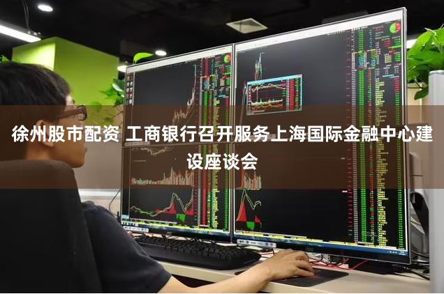 徐州股市配资 工商银行召开服务上海国际金融中心建设座谈会