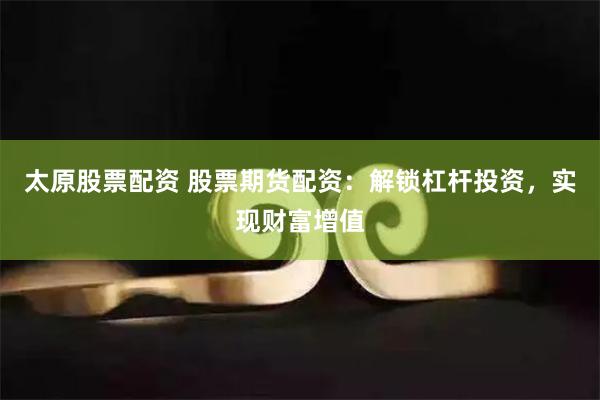 太原股票配资 股票期货配资：解锁杠杆投资，实现财富增值