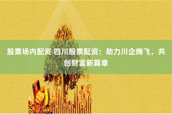 股票场内配资 四川股票配资：助力川企腾飞，共创财富新篇章