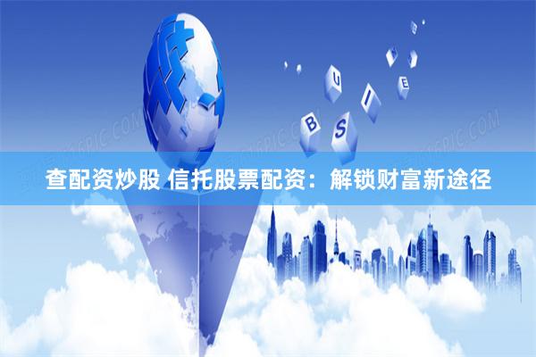 查配资炒股 信托股票配资：解锁财富新途径