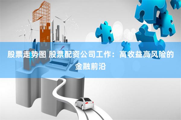 股票走势图 股票配资公司工作：高收益高风险的金融前沿