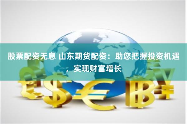 股票配资无息 山东期货配资：助您把握投资机遇，实现财富增长