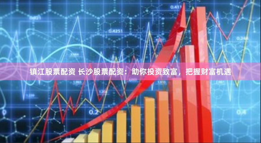镇江股票配资 长沙股票配资：助你投资致富，把握财富机遇