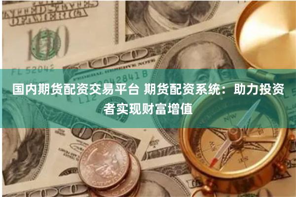 国内期货配资交易平台 期货配资系统：助力投资者实现财富增值