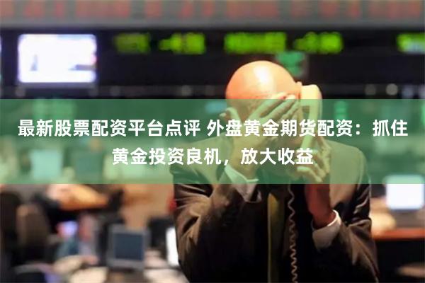最新股票配资平台点评 外盘黄金期货配资：抓住黄金投资良机，放大收益