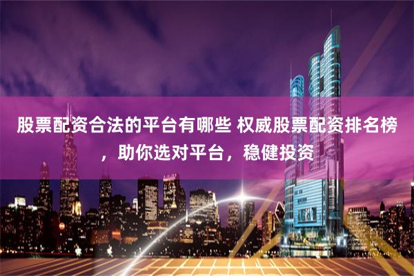 股票配资合法的平台有哪些 权威股票配资排名榜，助你选对平台，稳健投资