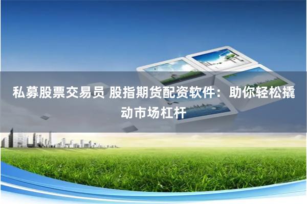 私募股票交易员 股指期货配资软件：助你轻松撬动市场杠杆