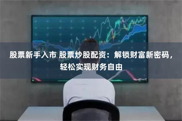 股票新手入市 股票炒股配资：解锁财富新密码，轻松实现财务自由
