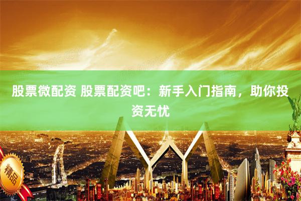 股票微配资 股票配资吧：新手入门指南，助你投资无忧
