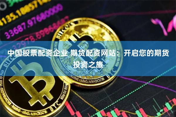 中国股票配资企业 期货配资网站：开启您的期货投资之旅